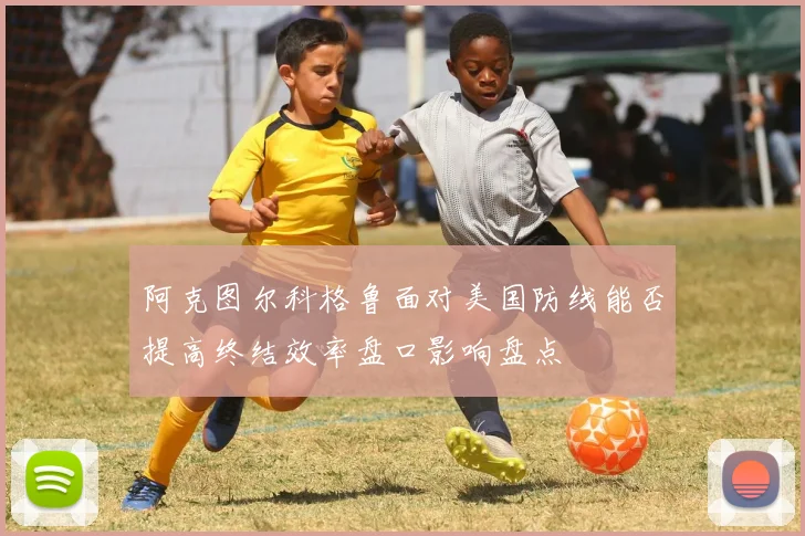 阿克图尔科格鲁面对美国防线能否提高终结效率盘口影响盘点