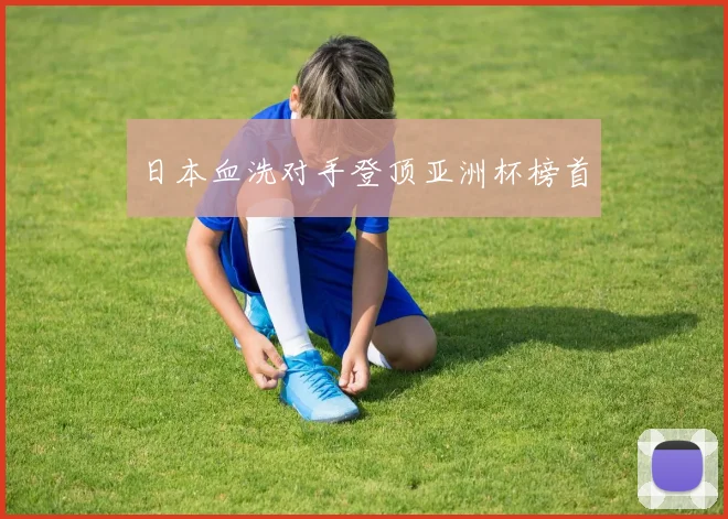 日本血洗对手登顶亚洲杯榜首
