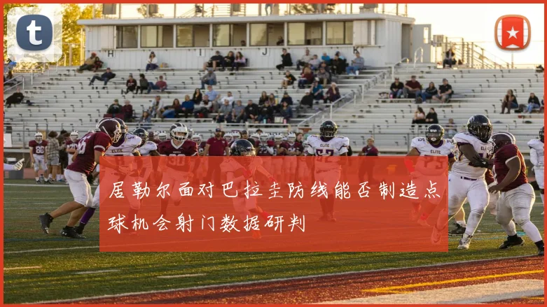 居勒尔面对巴拉圭防线能否制造点球机会射门数据研判