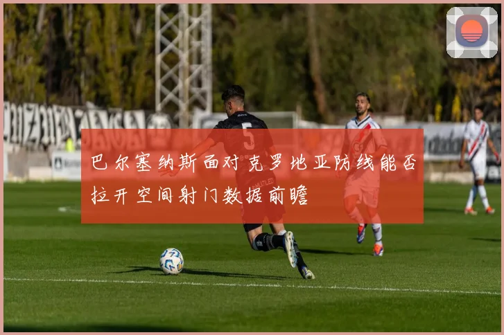 巴尔塞纳斯面对克罗地亚防线能否拉开空间射门数据前瞻